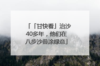 「甘快看」治沙40多年，他们在八步沙叠涂绿意