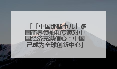 「中国那些事儿」多国商界领袖和专家对中国经济充满信心：中国已成为全球创新中心