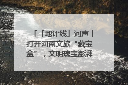 「地评线」河声丨打开河南文旅“藏宝盒”，文明瑰宝澎湃发展“豫动能”