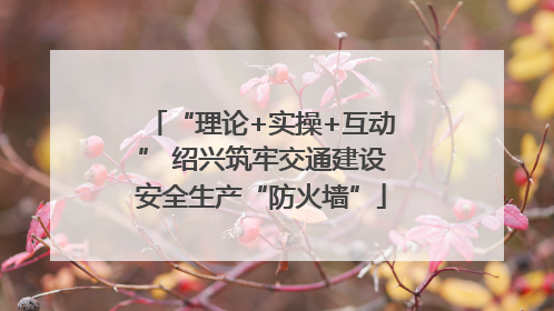 “理论+实操+互动” 绍兴筑牢交通建设安全生产“防火墙”