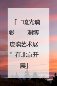 “琉光璃彩——淄博琉璃艺术展”在北京开展
