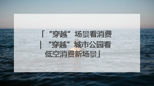 “穿越”场景看消费｜“穿越”城市公园看低空消费新场景