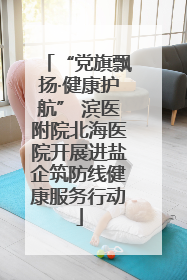 “党旗飘扬·健康护航” 滨医附院北海医院开展进盐企筑防线健康服务行动