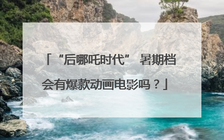 “后哪吒时代” 暑期档会有爆款动画电影吗？