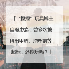 “捏捏”玩具博主自曝患癌，曾多次被检出甲醛、增塑剂等超标，还能玩吗？