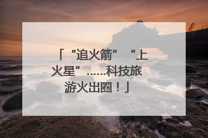 “追火箭”“上火星”……科技旅游火出圈！