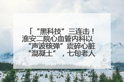 “黑科技”三连击！淮安二院心血管内科以“声波核弹”震碎心脏“混凝土”，七旬老人重获“心”生