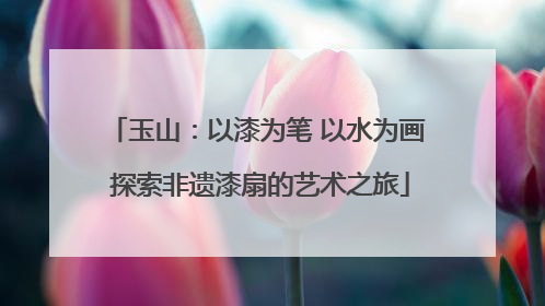 玉山：以漆为笔 以水为画 探索非遗漆扇的艺术之旅