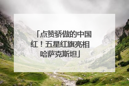 点赞骄傲的中国红！五星红旗亮相哈萨克斯坦