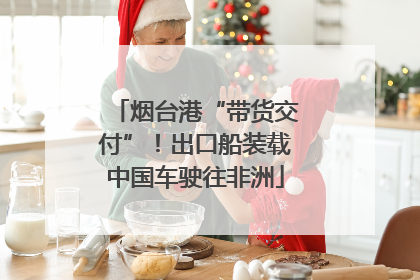 烟台港“带货交付”！出口船装载中国车驶往非洲