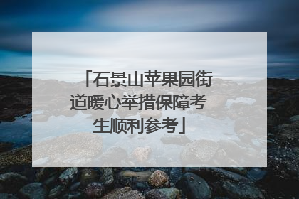 石景山苹果园街道暖心举措保障考生顺利参考