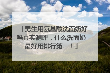 男生用氨基酸洗面奶好吗真实测评，什么洗面奶最好用排行第一！