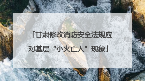 甘肃修改消防安全法规应对基层“小火亡人”现象