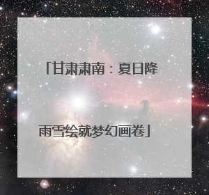 甘肃肃南：夏日降雨雪绘就梦幻画卷