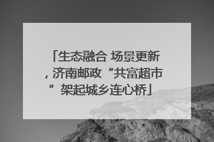 生态融合 场景更新，济南邮政“共富超市”架起城乡连心桥