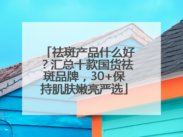 祛斑产品什么好？汇总十款国货祛斑品牌，30+保持肌肤嫩亮严选
