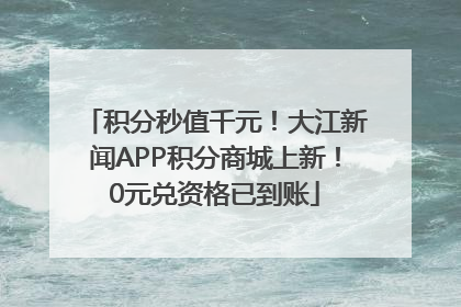 积分秒值千元！大江新闻APP积分商城上新！0元兑资格已到账