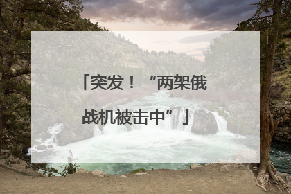 突发！“两架俄战机被击中”