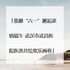 童趣“六一”邂逅浓情端午 武汉市武昌医院医患共绘欢乐画卷
