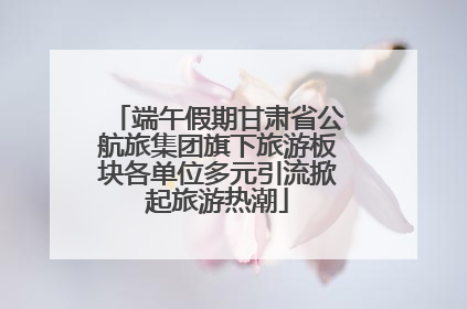 端午假期甘肃省公航旅集团旗下旅游板块各单位多元引流掀起旅游热潮