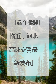 端午假期临近，河北高速交警最新发布