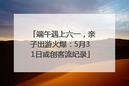 端午遇上六一，亲子出游火爆：5月31日或创客流纪录