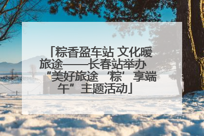 粽香盈车站 文化暖旅途——长春站举办 “美好旅途‘粽’享端午”主题活动