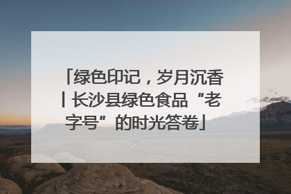 绿色印记，岁月沉香丨长沙县绿色食品“老字号”的时光答卷