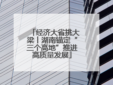 经济大省挑大梁丨湖南锚定“三个高地”推进高质量发展