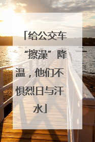 给公交车“擦澡”降温，他们不惧烈日与汗水