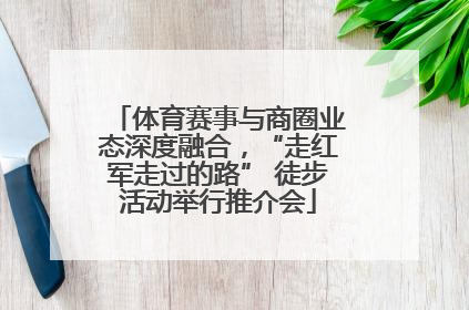 体育赛事与商圈业态深度融合，“走红军走过的路” 徒步活动举行推介会