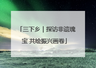 三下乡｜探访非遗瑰宝 共绘振兴画卷