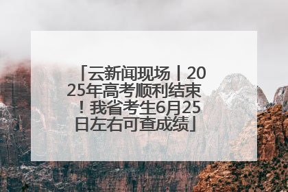 云新闻现场丨2025年高考顺利结束！我省考生6月25日左右可查成绩
