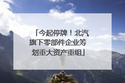 今起停牌！北汽旗下零部件企业筹划重大资产重组