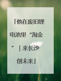 他在废旧锂电池里“淘金”｜来长沙 创未来