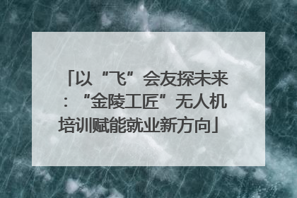 以“飞”会友探未来：“金陵工匠”无人机培训赋能就业新方向