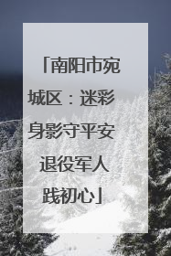 南阳市宛城区：迷彩身影守平安 退役军人践初心