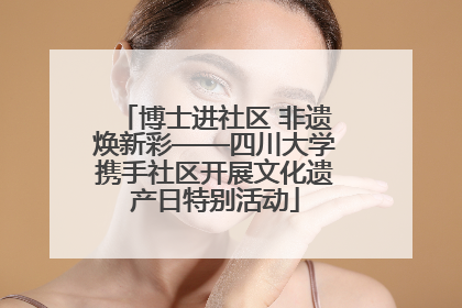 博士进社区 非遗焕新彩——四川大学携手社区开展文化遗产日特别活动
