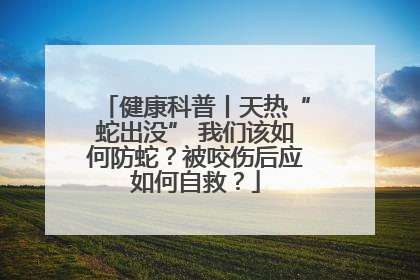 健康科普丨天热“蛇出没” 我们该如何防蛇？被咬伤后应如何自救？