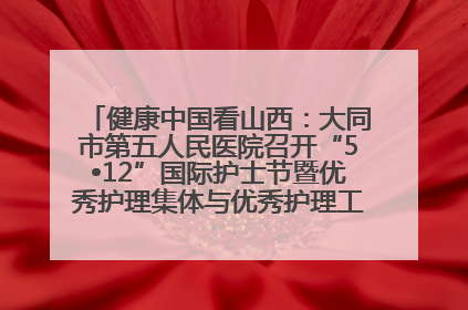 健康中国看山西：大同市第五人民医院召开“5•12”国际护士节暨优秀护理集体与优秀护理工作者表彰大会