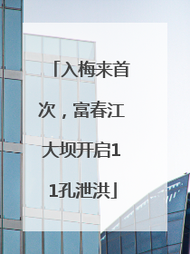 入梅来首次，富春江大坝开启11孔泄洪