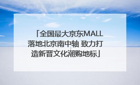 全国最大京东MALL落地北京南中轴 致力打造新晋文化潮购地标