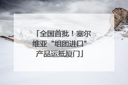 全国首批！塞尔维亚“组团进口”产品运抵厦门