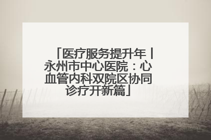 医疗服务提升年丨永州市中心医院：心血管内科双院区协同诊疗开新篇