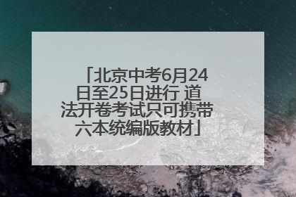 北京中考6月24日至25日进行 道法开卷考试只可携带六本统编版教材