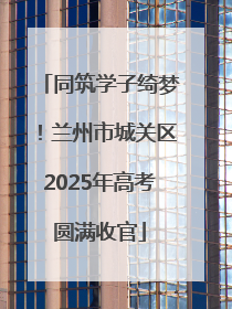 同筑学子绮梦！兰州市城关区2025年高考圆满收官