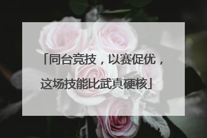 同台竞技，以赛促优，这场技能比武真硬核