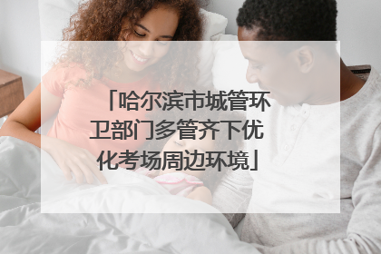 哈尔滨市城管环卫部门多管齐下优化考场周边环境