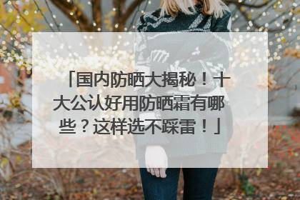 国内防晒大揭秘！十大公认好用防晒霜有哪些？这样选不踩雷！