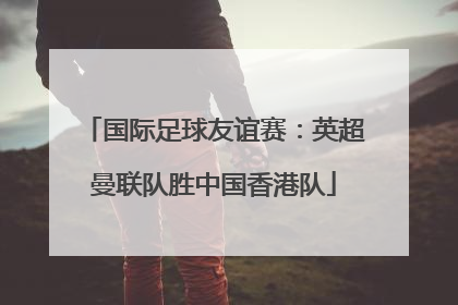 国际足球友谊赛：英超曼联队胜中国香港队